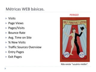 Métricas WEB básicas.
                                       PERIGO!
   Visits
   Page Views
   Pages/Visits
   Bounce Rate
   Avg. Time on Site
   % New Visits
   Traffic Sources Overview
   Entry Pages
   Exit Pages

                               Não existe “usuário médio”.
 
