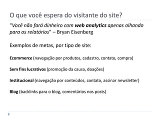 O que você espera do visitante do site?
“Você não fará dinheiro com web analytics apenas olhando
para os relatórios” – Bryan Eisenberg

Exemplos de metas, por tipo de site:

Ecommerce (navegação por produtos, cadastro, contato, compra)

Sem fins lucrativos (promoção da causa, doações)

Institucional (navegação por conteúdos, contato, assinar newsletter)

Blog (backlinks para o blog, comentários nos posts)
 