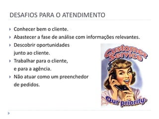 DESAFIOS PARA O ATENDIMENTO
   Conhecer bem o cliente.
   Abastecer a fase de análise com informações relevantes.
   Descobrir oportunidades
    junto ao cliente.
   Trabalhar para o cliente,
    e para a agência.
   Não atuar como um preenchedor
    de pedidos.
 