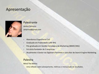 Apresentação

        Palestrante
        André Carneiro
        amarred@gmail.com



           Abandonou Engenharia Civil
           Graduado em Publicidade (UNI-BH)
           Pós-graduado em Gestão Estratégica de Marketing (IBMEC/MG)
           Foi sócio-fundador de 2 empresas
           Atualmente é Gestor da Digitown/Torchetti e consultor de Search Engine Marketing.


        Palestra
        Mind The Metric
            Uma reflexão sobre planejamento, métricas e mensuração de resultados.
 