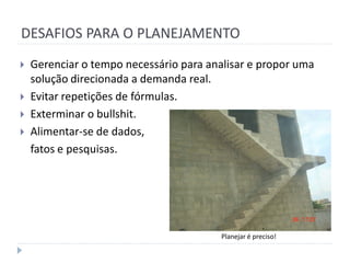 DESAFIOS PARA O PLANEJAMENTO
   Gerenciar o tempo necessário para analisar e propor uma
    solução direcionada a demanda real.
   Evitar repetições de fórmulas.
   Exterminar o bullshit.
   Alimentar-se de dados,
    fatos e pesquisas.




                                         Planejar é preciso!
 