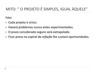 MITO: “ O PROJETO É SIMPLES, IGUAL ÀQUELE”
Fato:
 Cada projeto é único.
 Haverá problemas nunca antes experimentados.
 O prazo considerado seguro será extrapolado.
 Ficar preso no espiral da refação lhe custará oportunidades.
 