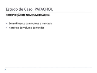 Estudo de Caso: PATACHOU
PROSPECÇÃO DE NOVOS MERCADOS:

   Entendimento da empresa e mercado
   Histórico do Volume de vendas
 