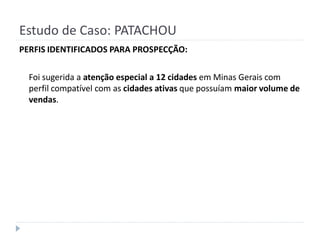 Estudo de Caso: PATACHOU
PERFIS IDENTIFICADOS PARA PROSPECÇÃO:

  Foi sugerida a atenção especial a 12 cidades em Minas Gerais com
  perfil compatível com as cidades ativas que possuíam maior volume de
  vendas.
 