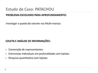 Estudo de Caso: PATACHOU
PROBLEMA ESCOLHIDO PARA APROFUNDAMENTO:

Investigar a queda do volume nas Multi-marcas




COLETA E ANÁLISE DE INFORMAÇÕES:

   Convenção de representantes
   Entrevistas individuais em profundidade com lojistas
   Pesquisa quantitativa com lojistas
 