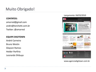 Muito Obrigado!
                         Lançamento: 04/03/2010
CONTATOS:
amarred@gmail.com
andre@torchetti.com.br
Twitter: @amarred


EQUIPE DIGITOWN
André Carneiro
Bruno Westin
Glayson Ramos
Helder Porfírio
Leonardo Shibuya

                         www.agenciadigitown.com.br
 