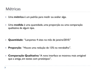 Métricas
   Uma métrica é um padrão para medir ou avaliar algo.


   Uma medida é uma quantidade, uma proporção ou uma comparação
    qualitativa de algum tipo.



   Quantidade: “Lançamos 4 sites no mês de janeiro/2010.”


   Proporção: “Houve uma redução de 13% no retrabalho”.


   Comparação Qualitativa: “A nova interface se mostrou mais amigável
    que a antiga, em testes com protótipos”.
 