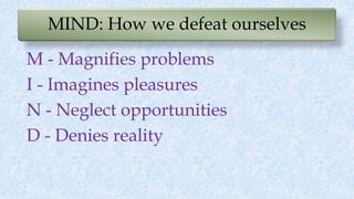 MIND: How we defeat ourselves
M - Magnifies problems
I - Imagines pleasures
N - Neglect opportunities
D - Denies reality
 