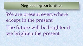 Neglects opportunities
We are present everywhere
except in the present
The future will be brighter if
we brighten the pres...