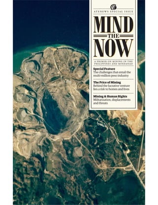 MIND
at en ews speci al issue




NOW
           THE



a primer on mining in the
philippines and mindanao
Special Feature
The challenges that entail the
multi-million peso industry

The Price of Mining
Behind the lucrative venture
lies a risk to homes and lives

Mining & Human Rights
Militarization, displacements
and threats
 
