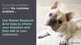 @lissijean
If you are uncertain
about the customer
problem…
Use Market Research
&/or Data to inform
your direction and
then talk to your
customers.
@lissijean
 