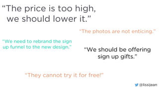 @lissijean
“The price is too high,
we should lower it.”
“The photos are not enticing.”
“We need to rebrand the sign
up funnel to the new design.”
“We should be offering
sign up gifts.”
“They cannot try it for free!”
 