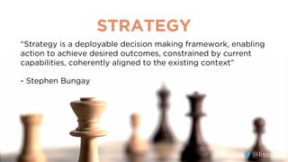 @lissijean
STRATEGY
“Strategy is a deployable decision making framework, enabling
action to achieve desired outcomes, constrained by current
capabilities, coherently aligned to the existing context”
- Stephen Bungay
@lissijean
 