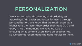 @lissijean
PERSONALIZATION
We want to make discovering and ordering an
appealing DVD easier and faster for users through
personalization. We know that we retain users at a
higher rate the faster they order their next DVD and
enjoy it. At the moment, we have no way of
knowing what content users have enjoyed or not,
so we cannot recommend the right movies to them.
 
