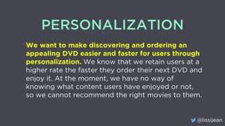 @lissijean
PERSONALIZATION
We want to make discovering and ordering an
appealing DVD easier and faster for users through
personalization. We know that we retain users at a
higher rate the faster they order their next DVD and
enjoy it. At the moment, we have no way of
knowing what content users have enjoyed or not,
so we cannot recommend the right movies to them.
 