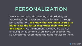 @lissijean
PERSONALIZATION
We want to make discovering and ordering an
appealing DVD easier and faster for users through
personalization. We know that we retain users at a
higher rate the faster they order their next DVD
and enjoy it. At the moment, we have no way of
knowing what content users have enjoyed or not,
so we cannot recommend the right movies to them.
 