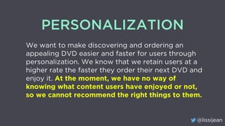 @lissijean
PERSONALIZATION
We want to make discovering and ordering an
appealing DVD easier and faster for users through
personalization. We know that we retain users at a
higher rate the faster they order their next DVD and
enjoy it. At the moment, we have no way of
knowing what content users have enjoyed or not,
so we cannot recommend the right things to them.
 