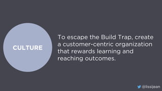 @lissijean
CULTURE
To escape the Build Trap, create
a customer-centric organization
that rewards learning and
reaching outcomes.
 