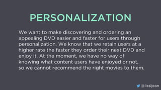 @lissijean
PERSONALIZATION
We want to make discovering and ordering an
appealing DVD easier and faster for users through
p...