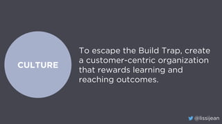 @lissijean
CULTURE
To escape the Build Trap, create
a customer-centric organization
that rewards learning and
reaching out...