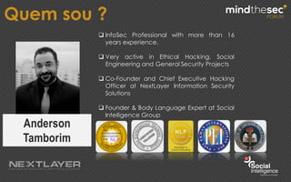 Quem sou ?
Anderson
Tamborim
q InfoSec Professional with more than 16
years experience.
q Very active in Ethical Hacking, Social
Engineering and General Security Projects
q Co-Founder and Chief Executive Hacking
Officer at NextLayer Information Security
Solutions
q Founder & Body Language Expert at Social
Intelligence Group
 