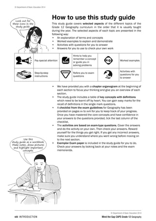 © Department of Basic Education 2014
© Department of Basic Education 2014
viii INTRODUCTION Mind the Gap CAPS Grade 12 Geography
How to use this study guide
This study guide covers selected aspects of the different topics of the
Grade 12 Geography curriculum in the order that it is usually taught
during the year. The selected aspects of each topic are presented in the
following way:
• An explanation of terms and concepts
• Worked examples to explain and demonstrate
• Activities with questions for you to answer
• Answers for you to use to check your own work
PAY SPECIAL ATTENTION
ACTIVITIES boy
and girl-left and
right of page
Step by step comment
EG - worked examples
HINT!
e.g.
NB NB
hint
activity
activity
comment
exams
Pay special attention
PAY SPECIAL ATTENTION
ACTIVITIES boy
and girl-left and
right of page
Step by step comment
EG - worked examples
HINT!
e.g.
NB NB
hint
activity
activity
comment
exams
Hints to help you
remember a concept
or guide you in
solving problems
PAY SPECIAL ATTENTION
ACTIVITIES boy
and girl-left and
right of page
Step by step comment
EG - worked examples
HINT!
e.g.
NB NB
hint
activity
activity
comment
exams
Worked examples
Step-by-step
instructions
PAY SPECIAL ATTENTION
ACTIVITIES boy
and girl-left and
right of page
Step by step comment
EG - worked examples
HINT!
e.g.
NB NB
hint
activity
activity
comment
exams Refers you to exam
questions
Activities with
questions for you
to answer
• We have provided you with a chapter organogram at the beginning of
each section to focus your thinking and give you an overview of each
section.
• The study guide includes a table of key concepts with definitions
which need to be learnt off by heart. You can gain easy marks for the
recall of definitions in the single mark questions.
• A checklist from the exam guidelines for Geography has been
provided on pages xv to xviii for you to keep track of your progress.
Once you have mastered the core concepts and have confidence in
your answers to the questions provided, tick the last column of the
checklist.
• The activities are based on exam-type questions. Cover the answers
and do the activity on your own. Then check your answers. Reward
yourself for the things you get right. If you get any incorrect answers,
make sure you understand where you went wrong before moving on
to the next section.
• Exemplar Exam paper is included in the study guide for you to do.
Check your answers by looking back at your notes and the exam
memoranda.
Look out for
these icons in the
study guide.
Use this
study guide as a workbook.
Make notes, draw pictures
and highlight important
concepts.
 