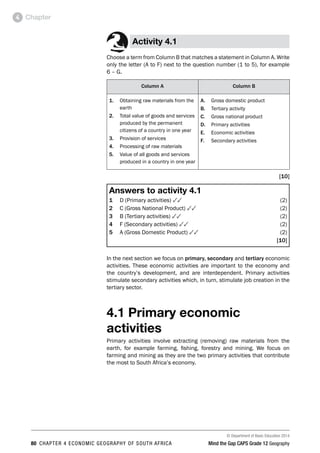 © Department of Basic Education 2014
80 CHAPTER 4 ECONOMIC GEOGRAPHY OF SOUTH AFRICA Mind the Gap CAPS Grade 12 Geography
Chapter
4
Activity 4.1
Choose a term from Column B that matches a statement in Column A. Write
only the letter (A to F) next to the question number (1 to 5), for example
6 – G.
Column A Column B
1. Obtaining raw materials from the
earth
2. Total value of goods and services
produced by the permanent
citizens of a country in one year
3. Provision of services
4. Processing of raw materials
5. Value of all goods and services
produced in a country in one year
A. Gross domestic product
B. Tertiary activity
C. Gross national product
D. Primary activities
E. Economic activities
F. Secondary activities
[10]
Answers to activity 4.1
1 D (Primary activities) 33(2)
2 C (Gross National Product) 33(2)
3 B (Tertiary activities) 33(2)
4 F (Secondary activities) 33(2)
5 A (Gross Domestic Product) 33(2)
[10]
In the next section we focus on primary, secondary and tertiary economic
activities. These economic activities are important to the economy and
the country’s development, and are interdependent. Primary activities
stimulate secondary activities which, in turn, stimulate job creation in the
tertiary sector.
4.1 Primary economic
activities
Primary activities involve extracting (removing) raw materials from the
earth, for example farming, fishing, forestry and mining. We focus on
farming and mining as they are the two primary activities that contribute
the most to South Africa’s economy.
 