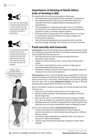 © Department of Basic Education 2014
82 CHAPTER 4 ECONOMIC GEOGRAPHY OF SOUTH AFRICA Mind the Gap CAPS Grade 12 Geography
Chapter
4
Importance of farming in South Africa
(role of farming in SA)
Farming benefits the economy and people in these ways:
• Farming provides jobs to people and so decreases unemployment.
• Farming provides food to the country so less food needs to be
imported. Food that is supplied locally is less expensive than
imported food.
• Farming equipment is expensive because much of it is imported,
but South Africa has reduced these costs by manufacturing some
equipment locally, for example irrigation systems.
• Farming involves moving crops to the markets, which in turn leads
to improving the country’s infrastructure (roads, railways and
communication systems).
• South African farming products are exported to other countries
earning us foreign exchange. This improves the country’s economy.
Food security and insecurity
Food security is when all the people have enough food to meet their needs
for a healthy and productive life. Some of the factors (reasons) why people
have enough food (food security) are:
• Commercial farms are able to produce enough food due to
favourable climatic factors.
• People can afford to buy the food. In other words, farmers have a
market.
• The need to import food from other countries at high costs is
reduced because food is grown locally.
• Genetically modified crops are more resistant to diseases, pests and
viruses so more crops can be produced.
Food insecurity is when not all the people have enough food to meet their
needs for a healthy and productive life. Food insecurity affects poor people,
many of whom live in rural areas. These people try to survive by growing
their own food. This is called subsistence farming. This type of farming
provides only enough food for the farmer’s own family.
Some of the factors (reasons) why people do not have enough food (food
insecurity) are:
• There is a lack of fertile (arable) land on which to grow food.
• Climate change increases natural disasters (droughts and floods)
that damage crops.
• When you are poor it is more difficult to buy the things you need to
farm, such as enough land, equipment, seeds and irrigation systems.
• Subsistence farmers are often uneducated about ways to improve crop
production so land is often overused for crops or overgrazed by cattle.
Some of the measures (ways) to prevent food insecurity are:
• Prevent soil erosion by practising better farming methods, for
example crop rotation or rotational grazing (putting cattle in different
fields or camps).
• Use efficient ways of storing food, especially when more crops are
produced in high-rainfall seasons.
• Improve ways of storing and using water supplies to reduce water
wastage.
In an exam you may be asked
to define the terms food
security and food insecurity
and state the factors that
lead to food security and
food insecurity. Learn this
information to answer this
question.
AL ATTENTION
ACTIVITIES boy
and girl-left and
right of page
p comment
ed examples
NB
comment
In an exam you may be asked
to state the factors that favour
or hinder farming. You may
also be asked to explain the
importance of farming to
South Africa.
PAY SPECIAL ATTENTION
ACTIVITIES boy
and girl-left and
right of page
Step by step comment
EG - worked examples
HINT!
e.g.
NB NB
hint
activity
activity
comment
exams
Apply what
you have learnt
about food security by
completing activity
4.2 on page 83.
 