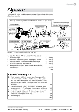 © Department of Basic Education 2014
Mind the Gap CAPS Grade 12 Geography CHAPTER 4 ECONOMIC GEOGRAPHY OF SOUTH AFRICA 83
Chapter 4
Activity 4.2
The cartoon in Figure 4.1.1 below shows how environmental problems can
affect food security.
Wake up, people! Many environmental problems threaten our food security...
Like overfishing...
And climate change...
We’ll all be
better off if we
limit our fishing
so that there will
be enough fish
for next year.
Unfortunately, they are not
going to like rising sea levels.
Each individual fisherman wants to
maximise his profit, but too much fishing
can destroy the fishery for everyone.
Out of the way, there’s
profit to be made!
I like cheap electricity! I like cheap fertilisers!
I like
cheap
petrol!
Figure 4.1.1: Factors contributing to food insecurity
1. How has the use of fossil fuels and fertilisers caused
climate change? (3 × 2 = 6)
2. How does climate change link to rising sea levels? (2 × 2 = 4)
3. How would rising sea levels affect food security? (1 × 2 = 2)
4. Explain your answer in question 3.  (1 × 2 = 2)
5. Name another factor in the cartoon that would affect
food security. (1 × 2 = 2)
[16]
Answers to activity 4.2
1. Fossil fuels and fertilisers release greenhouse gases like
carbon dioxide and methane into the air. 33 These gases
trap heat in the atmosphere. 33 This increases the Earth’s
temperature, which leads to changes in Earth’s climate and
weather. 33(6)
2. The increase in the Earth’s temperature causes the polar
icecaps to melt. 33 This leads to increasing sea levels. 33(4)
3. It would decrease food security/cause food insecurity. 33(2)
4. Land would be flooded, so there is less land to use for
agriculture or food production. 33(2)
5. Overfishing33(2)
[16]
 