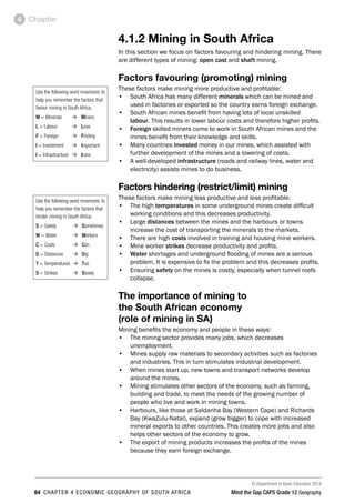 © Department of Basic Education 2014
84 CHAPTER 4 ECONOMIC GEOGRAPHY OF SOUTH AFRICA Mind the Gap CAPS Grade 12 Geography
Chapter
4
4.1.2 Mining in South Africa
In this section we focus on factors favouring and hindering mining. There
are different types of mining: open cast and shaft mining.
Factors favouring (promoting) mining
These factors make mining more productive and profitable:
• South Africa has many different minerals which can be mined and
used in factories or exported so the country earns foreign exchange.
• South African mines benefit from having lots of local unskilled
labour. This results in lower labour costs and therefore higher profits.
• Foreign skilled miners come to work in South African mines and the
mines benefit from their knowledge and skills.
• Many countries invested money in our mines, which assisted with
further development of the mines and a lowering of costs.
• A well-developed infrastructure (roads and railway lines, water and
electricity) assists mines to do business.
Factors hindering (restrict/limit) mining
These factors make mining less productive and less profitable:
• The high temperatures in some underground mines create difficult
working conditions and this decreases productivity.
• Large distances between the mines and the harbours or towns
increase the cost of transporting the minerals to the markets.
• There are high costs involved in training and housing mine workers.
• Mine worker strikes decrease productivity and profits.
• Water shortages and underground flooding of mines are a serious
problem. It is expensive to fix the problem and this decreases profits.
• Ensuring safety on the mines is costly, especially when tunnel roofs
collapse.
The importance of mining to
the South African economy
(role of mining in SA)
Mining benefits the economy and people in these ways:
• The mining sector provides many jobs, which decreases
unemployment.
• Mines supply raw materials to secondary activities such as factories
and industries. This in turn stimulates industrial development.
• When mines start up, new towns and transport networks develop
around the mines.
• Mining stimulates other sectors of the economy, such as farming,
building and trade, to meet the needs of the growing number of
people who live and work in mining towns.
• Harbours, like those at Saldanha Bay (Western Cape) and Richards
Bay (KwaZulu-Natal), expand (grow bigger) to cope with increased
mineral exports to other countries. This creates more jobs and also
helps other sectors of the economy to grow.
• The export of mining products increases the profits of the mines
because they earn foreign exchange.
Use the following word mnemonic to
help you remember the factors that
favour mining in South Africa:
M = Minerals Ò Miners
L = Labour Ò Love
F = Foreign Ò Finding
I = Investment Ò Important
I = Infrastructure Ò Irons
Use the following word mnemonic to
help you remember the factors that
hinder mining in South Africa:
S = Safety Ò Sometimes
W = Water Ò Workers
C = Costs Ò Can
D = Distances Ò Dig
T = Temperatures Ò Too
S = Strikes Ò Slowly
 