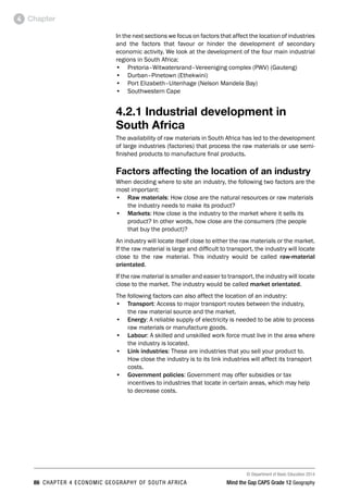 © Department of Basic Education 2014
86 CHAPTER 4 ECONOMIC GEOGRAPHY OF SOUTH AFRICA Mind the Gap CAPS Grade 12 Geography
Chapter
4
In the next sections we focus on factors that affect the location of industries
and the factors that favour or hinder the development of secondary
economic activity. We look at the development of the four main industrial
regions in South Africa:
• Pretoria–Witwatersrand–Vereeniging complex (PWV) (Gauteng)
• Durban–Pinetown (Ethekwini)
• Port Elizabeth–Uitenhage (Nelson Mandela Bay)
• Southwestern Cape
4.2.1 Industrial development in
South Africa
The availability of raw materials in South Africa has led to the development
of large industries (factories) that process the raw materials or use semi-
finished products to manufacture final products.
Factors affecting the location of an industry
When deciding where to site an industry, the following two factors are the
most important:
• Raw materials: How close are the natural resources or raw materials
the industry needs to make its product?
• Markets: How close is the industry to the market where it sells its
product? In other words, how close are the consumers (the people
that buy the product)?
An industry will locate itself close to either the raw materials or the market.
If the raw material is large and difficult to transport, the industry will locate
close to the raw material. This industry would be called raw-material
orientated.
If the raw material is smaller and easier to transport, the industry will locate
close to the market. The industry would be called market orientated.
The following factors can also affect the location of an industry:
• Transport: Access to major transport routes between the industry,
the raw material source and the market.
• Energy: A reliable supply of electricity is needed to be able to process
raw materials or manufacture goods.
• Labour: A skilled and unskilled work force must live in the area where
the industry is located.
• Link industries: These are industries that you sell your product to.
How close the industry is to its link industries will affect its transport
costs.
• Government policies: Government may offer subsidies or tax
incentives to industries that locate in certain areas, which may help
to decrease costs.
 