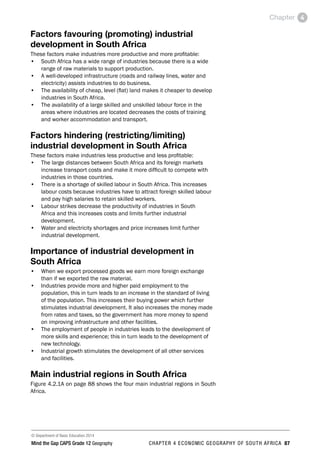 © Department of Basic Education 2014
Mind the Gap CAPS Grade 12 Geography CHAPTER 4 ECONOMIC GEOGRAPHY OF SOUTH AFRICA 87
Chapter 4
Factors favouring (promoting) industrial
development in South Africa
These factors make industries more productive and more profitable:
• South Africa has a wide range of industries because there is a wide
range of raw materials to support production.
• A well-developed infrastructure (roads and railway lines, water and
electricity) assists industries to do business.
• The availability of cheap, level (flat) land makes it cheaper to develop
industries in South Africa.
• The availability of a large skilled and unskilled labour force in the
areas where industries are located decreases the costs of training
and worker accommodation and transport.
Factors hindering (restricting/limiting)
industrial development in South Africa
These factors make industries less productive and less profitable:
• The large distances between South Africa and its foreign markets
increase transport costs and make it more difficult to compete with
industries in those countries.
• There is a shortage of skilled labour in South Africa. This increases
labour costs because industries have to attract foreign skilled labour
and pay high salaries to retain skilled workers.
• Labour strikes decrease the productivity of industries in South
Africa and this increases costs and limits further industrial
development.
• Water and electricity shortages and price increases limit further
industrial development.
Importance of industrial development in
South Africa
• When we export processed goods we earn more foreign exchange
than if we exported the raw material.
• Industries provide more and higher paid employment to the
population, this in turn leads to an increase in the standard of living
of the population. This increases their buying power which further
stimulates industrial development. It also increases the money made
from rates and taxes, so the government has more money to spend
on improving infrastructure and other facilities.
• The employment of people in industries leads to the development of
more skills and experience; this in turn leads to the development of
new technology.
• Industrial growth stimulates the development of all other services
and facilities.
Main industrial regions in South Africa
Figure 4.2.1A on page 88 shows the four main industrial regions in South
Africa.
 