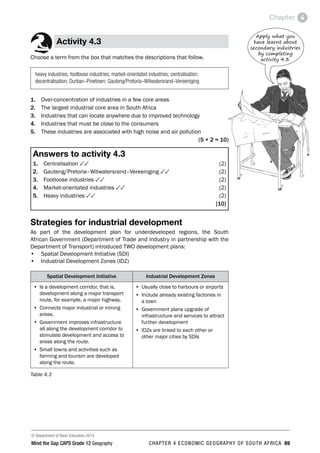 © Department of Basic Education 2014
Mind the Gap CAPS Grade 12 Geography CHAPTER 4 ECONOMIC GEOGRAPHY OF SOUTH AFRICA 89
Chapter 4
Activity 4.3
Choose a term from the box that matches the descriptions that follow.
heavy industries; footloose industries; market-orientated industries; centralisation;
decentralisation; Durban–Pinetown; Gauteng/Pretoria–Witwatersrand–Vereeniging
1. Over-concentration of industries in a few core areas
2. The largest industrial core area in South Africa
3. Industries that can locate anywhere due to improved technology
4. Industries that must be close to the consumers
5. These industries are associated with high noise and air pollution
(5 × 2 = 10)
Answers to activity 4.3
1. Centralisation 33(2)
2. Gauteng/Pretoria–Witwatersrand–Vereeniging 33(2)
3. Footloose industries 33(2)
4. Market-orientated industries 33(2)
5. Heavy industries 33(2)
[10]
Strategies for industrial development
As part of the development plan for underdeveloped regions, the South
African Government (Department of Trade and industry in partnership with the
Department of Transport) introduced TWO development plans:
• Spatial Development Initiative (SDI)
• Industrial Development Zones (IDZ)
Spatial Development Initiative Industrial Development Zones
• Is a development corridor, that is,
development along a major transport
route, for example, a major highway.
• Connects major industrial or mining
areas.
• Government improves infrastructure
all along the development corridor to
stimulate development and access to
areas along the route.
• Small towns and activities such as
farming and tourism are developed
along the route.
• Usually close to harbours or airports
• Include already existing factories in
a town
• Government plans upgrade of
infrastructure and services to attract
further development
• IDZs are linked to each other or
other major cities by SDIs
Table 4.3
Apply what you
have learnt about
secondary industries
by completing
activity 4.3.
 