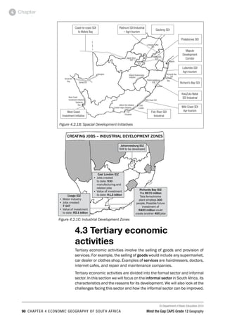 © Department of Basic Education 2014
90 CHAPTER 4 ECONOMIC GEOGRAPHY OF SOUTH AFRICA Mind the Gap CAPS Grade 12 Geography
Chapter
4
Platinum SDI Industrial
– Agri-tourism
Gauteng SDI
Phalaborwa SDI
Maputo
Development
Corridor
Lubombo SDI
Agri-tourism
Richard’s Bay SDI
KwaZulu-Natal
SDI Industrial
Wild Coast SDI
Agr-tourism
Fish River SDI
Industrial
West Coast
Investment initiative
Coast-to-coast SDI
to Walvis Bay
Figure 4.2.1B: Spacial Development Initiatives
4.3 Tertiary economic
activities
Tertiary economic activities involve the selling of goods and provision of
services. For example, the selling of goods would include any supermarket,
car dealer or clothes shop. Examples of services are hairdressers, doctors,
internet cafes, and repair and maintenance companies.
Tertiary economic activities are divided into the formal sector and informal
sector. In this section we will focus on the informal sector in South Africa, its
characteristics and the reasons for its development. We will also look at the
challenges facing this sector and how the informal sector can be improved.
Figure 4.2.1C: Industrial Development Zones
CREATING JOBS – INDUSTRIAL DEVELOPMENT ZONES
Coega IDZ
• Motor industry
• Jobs created:
7 147
• Value of investment
to date: R2,1 billion
East London IDZ
• Jobs created
to date: 930
manufacturing and
related jobs
• Value of investment
to date: R1,3 billion
Johannesburg IDZ
Still to be developed
Richards Bay IDZ
The R670 million
Tata ferrochrome
plant employs 300
people. Possible future
investment of
R400 million could
create another 400 jobs
 
