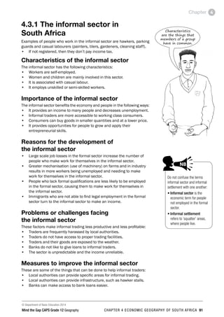 © Department of Basic Education 2014
Mind the Gap CAPS Grade 12 Geography CHAPTER 4 ECONOMIC GEOGRAPHY OF SOUTH AFRICA 91
Chapter 4
4.3.1 The informal sector in
South Africa
Examples of people who work in the informal sector are hawkers, parking
guards and casual labourers (painters, tilers, gardeners, cleaning staff).
• If not registered, then they don’t pay income tax.
Characteristics of the informal sector
The informal sector has the following characteristics:
• Workers are self-employed.
• Women and children are mainly involved in this sector.
• It is associated with casual labour.
• It employs unskilled or semi-skilled workers.
Importance of the informal sector
The informal sector benefits the economy and people in the following ways:
• It provides an income to many people and decreases unemployment.
• Informal traders are more accessible to working class consumers.
• Consumers can buy goods in smaller quantities and at a lower price.
• It provides opportunities for people to grow and apply their
entrepreneurial skills.
Reasons for the development of
the informal sector
• Large scale job losses in the formal sector increase the number of
people who make work for themselves in the informal sector.
• Greater mechanisation (use of machinery) on farms and in industry
results in more workers being unemployed and needing to make
work for themselves in the informal sector.
• People who lack formal qualifications are less likely to be employed
in the formal sector, causing them to make work for themselves in
the informal sector.
• Immigrants who are not able to find legal employment in the formal
sector turn to the informal sector to make an income.
Problems or challenges facing
the informal sector
These factors make informal trading less productive and less profitable:
• Traders are frequently harassed by local authorities.
• Traders do not have access to proper trading facilities.
• Traders and their goods are exposed to the weather.
• Banks do not like to give loans to informal traders.
• The sector is unpredictable and the income unreliable.
Measures to improve the informal sector
These are some of the things that can be done to help informal traders:
• Local authorities can provide specific areas for informal trading.
• Local authorities can provide infrastructure, such as hawker stalls.
• Banks can make access to bank loans easier.
Do not confuse the terms
informal sector and informal
settlement with one another:
• 
Informal sector is the
economic term for people
not employed in the formal
sector.
• 
Informal settlement
refers to ‘squatter’ areas,
where people live.
PAY SPECIAL ATTENTION
Step by step
EG - worked examples
HINT!
e.g.
NB
hint
activity
activity
exams
Characteristics
are the things that
members of a group
have in common.
 