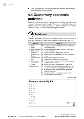 © Department of Basic Education 2014
92 CHAPTER 4 ECONOMIC GEOGRAPHY OF SOUTH AFRICA Mind the Gap CAPS Grade 12 Geography
Chapter
4
• Local authorities can provide training to teach people the necessary
skills to develop their businesses.
4.4 Quaternary economic
activities
Quaternary economic activities deal with communication, technology and
research. Examples of quaternary activities are new product development,
medical research, customer surveys and market research, call centres,
facebook, Google and other information age businesses.
Activity 4.4
Choose a description from Column B that matches a term in Column A.
Write only the letter (A-L) next to the question number (1-10), e.g. 11.L
Column A Column B
1. Trade
2. Import
3. Decentralisation
4. Trading blocs
5. Industrial
Development
Zones
6. Informal sector
7. MEDCs
8. Multinational
corporation
9. LEDCs
10. Globalisation
A. Groups of countries that have common markets or
trade agreements
B. Industrial estates aimed at economic growth and
new investment
C. Buying and selling of goods and services
D. Movement of activities away from over- centralised
areas
E. Commodity brought into a country
F. Movement of industries into core areas
G. The way in which activities of countries across the
world are interconnected
H. Countries that are less developed in the world
I. The trade involving businesses not registered with
the government and occupying premises illegally
J. Company that has factories, offices or shops in
different countries
K. Countries that are more developed than others
L. Value added to raw materials
(10 × 2 = 20)
Answers to activity 4.4
1. C 33
2. E 33
3. D 33
4. A 33
5. B 33
6. I 33
7. K 33
8. J 33
9. H 33
10. G 33 (10 × 2 = 20)
[20]
 