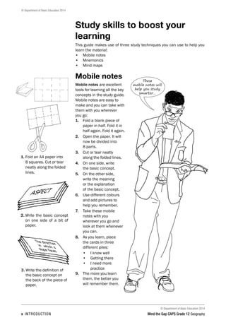 © Department of Basic Education 2014
© Department of Basic Education 2014
x INTRODUCTION Mind the Gap CAPS Grade 12 Geography
Study skills to boost your
learning
This guide makes use of three study techniques you can use to help you
learn the material:
• Mobile notes
• Mnemonics
• Mind maps
Mobile notes
Mobile notes are excellent
tools for learning all the key
concepts in the study guide.
Mobile notes are easy to
make and you can take with
them with you wherever
you go:
1. Fold a blank piece of
paper in half. Fold it in
half again. Fold it again.
2. Open the paper. It will
now be divided into
8 parts.
3. Cut or tear neatly
along the folded lines.
4. On one side, write
the basic concept.
5. On the other side,
write the meaning
or the explanation
of the basic concept.
6. Use different colours
and add pictures to
help you remember.
7. Take these mobile
notes with you
wherever you go and
look at them whenever
you can.
8. As you learn, place
the cards in three
different piles:
• I know well
• Getting there
• I need more
practice
9. The more you learn
them, the better you
will remember them.
These
mobile notes will
help you study
smarter…
1. 
Fold an A4 paper into
8 squares. Cut or tear
neatly along the folded
lines.
2. 
Write the basic concept
on one side of a bit of
paper.
ASPECT
The direction
in which a
slope faces
3. 
Write the definition of
the basic concept on
the back of the piece of
paper.
 