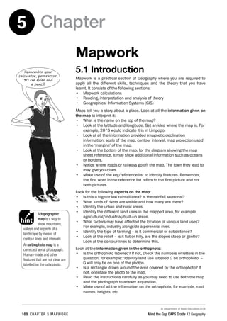 © Department of Basic Education 2014
100 CHAPTER 5 MAPWORK Mind the Gap CAPS Grade 12 Geography
Chapter
5
Mapwork
5.1 Introduction
Mapwork is a practical section of Geography where you are required to
apply all the different skills, techniques and the theory that you have
learnt. It consists of the following sections:
• Mapwork calculations
• Reading, interpretation and analysis of theory
• Geographical Information Systems (GIS)
Maps tell you a story about a place. Look at all the information given on
the map to interpret it:
• What is the name on the top of the map?
• Look at the latitude and longitude. Get an idea where the map is. For
example, 20°S would indicate it is in Limpopo.
• Look at all the information provided (magnetic declination
information, scale of the map, contour interval, map projection used)
in the ‘margins’ of the map.
• Look at the bottom of the map, for the diagram showing the map
sheet reference. It may show additional information such as oceans
or borders.
• Notice where roads or railways go off the map. The town they lead to
may give you clues.
• Make use of the key/reference list to identify features. Remember,
the first word in the reference list refers to the first picture and not
both pictures.
Look for the following aspects on the map:
• Is this a high or low rainfall area? Is the rainfall seasonal?
• What kinds of rivers are visible and how many are there?
• Identify the urban and rural areas.
• Identify the different land uses in the mapped area, for example,
agricultural/industrial/built-up areas.
• What factors may have affected the location of various land uses?
For example, industry alongside a perennial river.
• Identify the type of farming – is it commercial or subsistence?
• Look at the relief – is it flat or hilly, are the slopes steep or gentle?
Look at the contour lines to determine this.
Look at the information given in the orthophoto:
• Is the orthophoto labelled? If not, check the numbers or letters in the
question, for example: ‘Identify land use labelled G on orthophoto’ –
G will only be on one of the photos.
• Is a rectangle drawn around the area covered by the orthophoto? If
not, orientate the photo to the map.
• Read the instructions carefully as you may need to use both the map
and the photograph to answer a question.
• Make use of all the information on the orthophoto, for example, road
names, heights, etc.
Remember your
calculator, protractor,
30 cm ruler and
a pencil.
A topographic
map is a way to
show mountains,
valleys and aspects of a
landscape by means of
contour lines and intervals.
An orthophoto map is a
corrected aerial photograph.
Human-made and other
features that are not clear are
labelled on the orthophoto.
PAY SPECIAL ATTENTION
ACTIVITIES boy
and girl-left and
right of page
EG - worked examples
HINT!
e.g.
NB NB
hint
activity
activity
exams
 