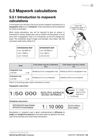 © Department of Basic Education 2014
Mind the Gap CAPS Grade 12 Geography CHAPTER 5 MAPWORK 103
Chapter 5
5.3 Mapwork calculations
5.3.1 Introduction to mapwork
calculations
In this section you will learn how to do various mapwork calculations on a
topographic map and an orthophoto. These calculations will be explained
by means of examples.
When doing calculations, you will be required to give an answer in
kilometres or metres. Always take note of whether the calculation is to be
done from a topographic map or an orthophoto, as this will change your
scale. The orthophoto scale is larger and provides more detail. Use the
conversion table below (Table 5.3).
TOPOGRAPHIC MAP
1 cm : 50 000 cm
1 cm = 500 m
1 cm = 0,5 km
ORTHOPHOTO MAP
1 cm: 10 000 cm
1 cm: 100 m
1 cm: 0,1 km
Scale
If the answer must be in kilometres
(km)
If the answer must be in metres
(m)
Topographic map
1:50 000
Multiply by 0,5 on a topographic map Multiply by 500 on a topographic map
Orthophoto map
1:10 000
Multiply by 0,1 on an orthophoto Multiply by 100 on an orthophoto
Table 5.3: Converting a given scale to kilometres or metres
Topographic map extract
Orthophoto map extract
Calculations in mapwork need a good understanding of difference in
height and straight line distance to calculate distance, gradient and area.
Look at the example and revise these calculations.
Learn the
conversions given in
Table 5.3 below.
A 1 : 10 000
scale is 5 times
larger than a
1 : 50 000 scale.
PAY SPECIAL ATTENTION
ACTIVITIES boy
and girl-left and
right of page
Step by step comment
EG - worked examples
HINT!
e.g.
NB NB
hint
activity
activity
comment
exams
 