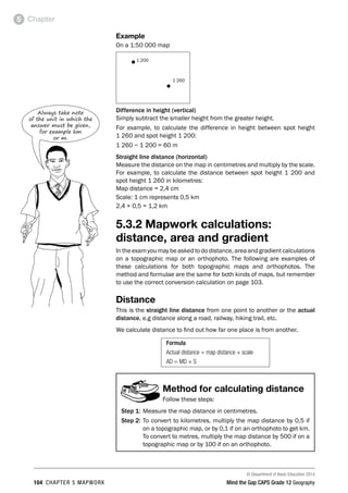 © Department of Basic Education 2014
104 CHAPTER 5 MAPWORK Mind the Gap CAPS Grade 12 Geography
Chapter
5
Example
On a 1:50 000 map
•1 200
•
1 260
Difference in height (vertical)
Simply subtract the smaller height from the greater height.
For example, to calculate the difference in height between spot height
1 260 and spot height 1 200:
1 260 − 1 200 = 60 m
Straight line distance (horizontal)
Measure the distance on the map in centimetres and multiply by the scale.
For example, to calculate the distance between spot height 1 200 and
spot height 1 260 in kilometres:
Map distance = 2,4 cm
Scale: 1 cm represents 0,5 km
2,4 × 0,5 = 1,2 km
5.3.2 Mapwork calculations:
distance, area and gradient
Intheexamyoumaybeaskedtododistance,areaandgradientcalculations
on a topographic map or an orthophoto. The following are examples of
these calculations for both topographic maps and orthophotos. The
method and formulae are the same for both kinds of maps, but remember
to use the correct conversion calculation on page 103.
Distance
This is the straight line distance from one point to another or the actual
distance, e.g distance along a road, railway, hiking trail, etc.
We calculate distance to find out how far one place is from another.
Formula
Actual distance = map distance × scale
AD = MD × S
Method for calculating distance
Follow these steps:
Step 1: Measure the map distance in centimetres.
Step 2: To convert to kilometres, multiply the map distance by 0,5 if
on a topographic map, or by 0,1 if on an orthophoto to get km.
To convert to metres, multiply the map distance by 500 if on a
topographic map or by 100 if on an orthophoto.
Always take note
of the unit in which the
answer must be given,
for example km
or m.
 