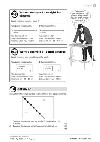 © Department of Basic Education 2014
Mind the Gap CAPS Grade 12 Geography CHAPTER 5 MAPWORK 105
Chapter 5
If the exam
question asks for “the
distance along a road”
then you would measure
the line as if you were
walking on it.
ACTIVITIES boy
and girl-left and
right of page
Step by step comment
EG - worked examples
HINT!
e.g.
hint
activity
activity
comment
exams

Worked example 1 – straight line
distance
Calculate the distance from point A to point B.
Topographic map calculation:
A
1: 50 000
B
Map distance: 4,6 cm
Scale: 1 cm represents 0,5 km
Distance: 4,6 cm × 0,5 = 2,3 km
Orthophoto calculation:
A
1: 10 000
B
Map distance: 4,6 cm
Scale: 1 cm represents 0,1 km
Distance: 4,6 cm × 0,1 = 0,46 km
PAY SPECIAL ATTENTION
ACTIVITIES boy
and girl-left and
right of page
Step by step comment
EG - worked examples
HINT!
e.g.
NB NB
hint
activity
activity
comment
exams

Worked example 2 – actual distance
Calculate the distance along the road from point A to point B.
Topographic map calculation:
A
1: 50 000
B
Map distance: 3 cm
Scale: 1 cm represents 0,5 km
Distance: 3 cm × 0,5 = 1,5 km
Orthophoto calculation:
A
1: 10 000
B
Map distance: 3 cm
Scale: 1 cm represents 0,1 km
Distance: 3 cm × 0,1 = 0,3 km
Activity 5.1
Calculate the following distances which are shown on a topographic map.
•120
r 5
1. Calculate the distance from trig. station 5 to spot height 120
in metres. (3)
2. Calculate the distance along the powerline in kilometres. (3)
[6]
 