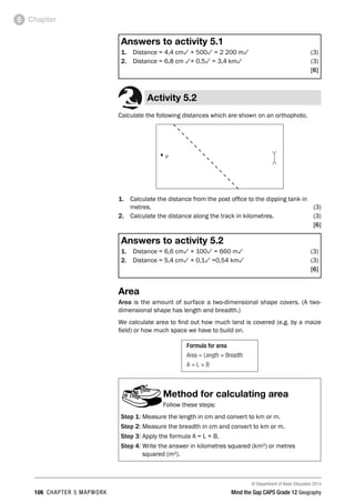 © Department of Basic Education 2014
106 CHAPTER 5 MAPWORK Mind the Gap CAPS Grade 12 Geography
Chapter
5
Answers to activity 5.1
1. Distance = 4,4 cm3 × 5003 = 2 200 m3(3)
2. Distance = 6,8 cm 3× 0,53 = 3,4 km3  (3)
[6]
Activity 5.2
Calculate the following distances which are shown on an orthophoto.
■
P
1. Calculate the distance from the post office to the dipping tank in
metres.(3)
2. Calculate the distance along the track in kilometres. (3)
[6]
Answers to activity 5.2
1. Distance = 6,6 cm3 × 1003 = 660 m3(3)
2. Distance = 5,4 cm3 × 0,13 =0,54 km3(3)
[6]
Area
Area is the amount of surface a two-dimensional shape covers. (A two-
dimensional shape has length and breadth.)
We calculate area to find out how much land is covered (e.g. by a maize
field) or how much space we have to build on.
Formula for area
Area = Length × Breadth
A = L × B
Method for calculating area
Follow these steps:
Step 1: Measure the length in cm and convert to km or m.
Step 2: Measure the breadth in cm and convert to km or m.
Step 3: Apply the formula A = L × B.
Step 4: 
Write the answer in kilometres squared (km²) or metres
squared (m²).
 