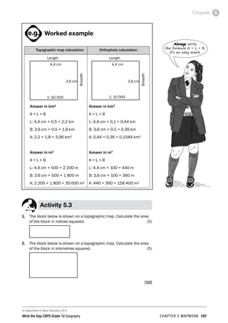 © Department of Basic Education 2014
Mind the Gap CAPS Grade 12 Geography CHAPTER 5 MAPWORK 107
Chapter 5
ACTIVITIES boy
and girl-left and
right of page
Step by step comment
EG - worked examples
HINT!
e.g.
hint
activity
activity
comment
exams

Worked example
Topographic map calculation: Orthophoto calculation:
Length
4,4 cm
3,6 cm Breadth
1: 50 000
Answer in km²
A = L × B
L: 4,4 cm × 0,5 = 2,2 km
B: 3,6 cm × 0,5 = 1,8 km
A: 2,2 × 1,8 = 3,96 km²
Answer in m²
A = L × B
L: 4,4 cm × 500 = 2 200 m
B: 3,6 cm × 500 = 1 800 m
A: 2 200 × 1 800 = 39 600 m²
Length
4,4 cm
3,6 cm
Breadth
1: 10 000
Answer in km2
A = L × B
L: 4,4 cm × 0,1 = 0,44 km
B: 3,6 cm × 0,1 = 0,36 km
A: 0,44 × 0,36 = 0,1584 km²
Answer in m2
A = L × B
L: 4,4 cm × 100 = 440 m
B: 3,6 cm × 100 = 360 m
A: 440 × 360 = 158 400 m²
Activity 5.3
1. The block below is shown on a topographic map. Calculate the area
of the block in metres squared. (5)
2. The block below is shown on a topographic map. Calculate the area
of the block in kilometres squared. (5)
[10]
Always write
the formula A = L × B.
It’s an easy mark.
 