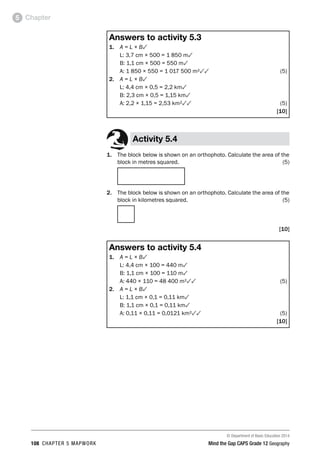 © Department of Basic Education 2014
108 CHAPTER 5 MAPWORK Mind the Gap CAPS Grade 12 Geography
Chapter
5
Answers to activity 5.3
1. A = L × B3
L: 3,7 cm × 500 = 1 850 m3
B: 1,1 cm × 500 = 550 m3
A: 1 850 × 550 = 1 017 500 m²33(5)
2. A = L × B3
L: 4,4 cm × 0,5 = 2,2 km3
B: 2,3 cm × 0,5 = 1,15 km3
A: 2,2 × 1,15 = 2,53 km²33(5)
[10]
Activity 5.4
1. The block below is shown on an orthophoto. Calculate the area of the
block in metres squared. (5)
2. The block below is shown on an orthophoto. Calculate the area of the
block in kilometres squared. (5)
[10]
Answers to activity 5.4
1. A = L × B3
L: 4,4 cm × 100 = 440 m3
B: 1,1 cm × 100 = 110 m3
A: 440 × 110 = 48 400 m²33(5)
2. A = L × B3
L: 1,1 cm × 0,1 = 0,11 km3
B: 1,1 cm × 0,1 = 0,11 km3
A: 0,11 × 0,11 = 0,0121 km²33(5)
[10]
 