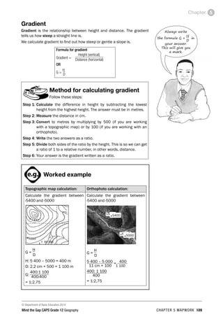 © Department of Basic Education 2014
Mind the Gap CAPS Grade 12 Geography CHAPTER 5 MAPWORK 109
Chapter 5
Gradient
Gradient is the relationship between height and distance. The gradient
tells us how steep a straight line is.
We calculate gradient to find out how steep or gentle a slope is.
Formula for gradient
Gradient =
Height (vertical)
Distance (horizontal)
OR
G =
H
D
Method for calculating gradient
Follow these steps:
Step 1: Calculate the difference in height by subtracting the lowest
height from the highest height. The answer must be in metres.
Step 2: Measure the distance in cm.
Step 3: 
Convert to metres by multiplying by 500 (if you are working
with a topographic map) or by 100 (if you are working with an
orthophoto).
Step 4: Write the two answers as a ratio.
Step 5: 
Divide both sides of the ratio by the height. This is so we can get
a ratio of 1 to a relative number, in other words, distance.
Step 6: Your answer is the gradient written as a ratio.
PAY SPECIAL ATTENTION
ACTIVITIES boy
and girl-left and
right of page
Step by step comment
EG - worked examples
HINT!
e.g.
NB NB
hint
activity
activity
comment
exams

Worked example
Topographic map calculation: Orthophoto calculation:
Calculate the gradient between
·5400 and ·5000
G =
H
D
H: 5 400 – 5000 = 400 m
D: 2,2 cm × 500 = 1 100 m
G:
400:1 100
400:400
= 1:2,75
Calculate the gradient between
·5400 and ·5000
G =
H
D
5 400 – 5 000 = 400
11 cm × 100 1 100
400: 1 100
400
= 1:2,75
Always write
the formula G =
H
D
in
your answer.
This will give you
a mark.
.5000
.5400
 