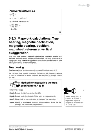 © Department of Basic Education 2014
Mind the Gap CAPS Grade 12 Geography CHAPTER 5 MAPWORK 111
Chapter 5
Answer to activity 5.6
G =
H 3
D
H: 213 − 121 = 92 m 3
D: 4,4 cm × 100 = 440 m3
G:
92 : 440 3
92 92
= 1:4,783
[5]
5.3.3 Mapwork calculations: True
bearing, magnetic declination,
magnetic bearing, position,
map sheet reference, vertical
exaggeration
Note that true bearing, magnetic declination, magnetic bearing and
position, and map sheet reference calculations can only be done on a
topographic map. Vertical exaggeration calculations can be done on both
a topographic map and an orthophoto.
True bearing
True bearing is the angle measured clockwise from true north (0°).
We calculate true bearing, magnetic declination and magnetic bearing
to help us determine in which direction we are going or to help us find
our way.
Method for measuring the true
bearing from A to B
Follow these steps:
Step 1: Draw a straight line joining A and B.
Step 2: Draw a north line through A (the point of measurement).
Step 3: Place the 0 of your protractor at the top of the north line.
Step 4: 
Moving in a clockwise direction from 0, read off where the line
joining A and B touches the protractor.
The true bearing from A to
B is 138°. (In the exam, a
degree either way will be
accepted, i.e. the answer can
be 137° to 139°.)
PAY SPECIAL ATTENTION
EG - worked examples
HINT!
e.g.
NB
hint
activity
exams
 