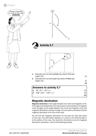 © Department of Basic Education 2014
112 CHAPTER 5 MAPWORK Mind the Gap CAPS Grade 12 Geography
Chapter
5
A
B
TN
Activity 5.7
•110
r
8
1. Calculate the true bearing from trig. station 8 to spot
height 110. (2)
2. Calculate the true bearing of trig. station 8 from spot
height 110. (2)
[4]
Answers to activity 5.7
1. 58° (57°– 59°)33(2)
2. 238° (237°– 239°) 33(2)
[4]
Magnetic declination
Magnetic declination is the angle between true north and magnetic north.
This angle is calculated when the map is drawn, but the position of magnetic
north changes, so the angle between true north and magnetic north (the
magnetic declination) will also change. You will need to calculate what the
magnetic declination is for the current year.
You will find the magnetic declination for the year the map was drawn
on the map. This information appears on a map on the left-hand side or
at the bottom of the map. You need this information to do the magnetic
declination calculation. Look at the following example:
Always remember
to move to the right
(clockwise).
 