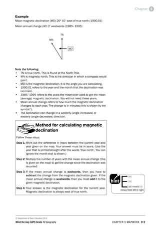 © Department of Basic Education 2014
Mind the Gap CAPS Grade 12 Geography CHAPTER 5 MAPWORK 113
Chapter 5
Example
Mean magnetic declination (MD) 20º 10’ west of true north (1990.01)
Mean annual change (AC) 2’ westwards (1985–1995)
MD
TN
MN
Note the following:
• TN is true north. This is found at the North Pole.
• MN is magnetic north. This is the direction in which a compass would
point.
• MD is the magnetic declination. It is the angle you are calculating.
• 1990.01 refers to the year and the month that the declination was
recorded.
• 1985–1995 refers to the years the mapmaker used to get the mean
(average) magnetic declination. You will not need these years.
• Mean annual change refers to how much the magnetic declination
changes by each year. The change is in minutes (this is shown by the
symbol ‘).
• The declination can change in a westerly (angle increases) or
easterly (angle decreases) direction.
Method for calculating magnetic
declination
Follow these steps:
Step 1: 
Work out the difference in years between the current year and
year given on the map. Your answer must be in years. (Use the
year that is printed straight after the words ‘true north’. You can
ignore the month that is shown.)
Step 2: 
Multiply the number of years with the mean annual change (this
is given on the map) to get the change since the declination was
recorded.
Step 3: 
If the mean annual change is eastwards, then you have to
subtract the change from the magnetic declination given. If the
mean annual change is westwards, then you must add it to the
given magnetic declination.
Step 4: 
Your answer is the magnetic declination for the current year.
Magnetic declination is always west of true north.
PAY SPECIAL ATTENTION
EG - worked examples
HINT!
e.g.
NB
hint
exams
East means (–)
minus from left to right.
(–)
(–)
 