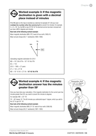 © Department of Basic Education 2014
Mind the Gap CAPS Grade 12 Geography CHAPTER 5 MAPWORK 115
Chapter 5
ACTIVITIES boy
and girl-left and
right of page
Step by step comment
EG - worked examples
HINT!
e.g.
hint
activity
activity
comment
exams

Worked example 3: If the magnetic
declination is given with a decimal
place instead of minutes
If the MD given on the map is recorded as a decimal, for example 23°,5 W, you must
multiply the number after the comma by 6 to convert it to minutes. For example:
5 × 6 = 30’. So, the MD is now 23°30’ W.The decimal comma has been removed and
you have a MD in degrees and minutes.
Now look at the following worked example:
Mean magnetic declination (MD) 18º,3 west of true north (1985.01)
Mean annual change (AC) 1’ westwards (1980–1990)
MD
TN
MN
Calculating magnetic declination for 2012
MD = 18°,3 W of TN = 18° 18’ W of TN
AC = 1’ W
2012 – 1985 = 27 years
27 × 1’ W = 27’ W
MD = 18° 18’ W + 27’ W = 18° 45’ W of TN
PAY SPECIAL ATTENTION
ACTIVITIES boy
and girl-left and
right of page
Step by step comment
EG - worked examples
HINT!
e.g.
NB NB
hint
activity
activity
comment
exams

Worked example 4: If the magnetic
declination answer has the minutes
greater than 59’
Once you have done your calculation, if the magnetic declination for the current year has
minutes greater than 59’ you need to convert the minutes to degrees.
For example: MD = 23° 76’
76’ – 60’ leaves 16’. The 60 minutes you subtracted equal 1 degree, which you add to
the 23° to get 24° 16’.
Now look at the following worked example:
Mean magnetic declination (MD) 31º 33’ west of true north (1990.08)
Mean annual change (AC) 2’ westwards (1987–1993)
Remember that
1° = 60’ (1 degree =
60 minutes)
 