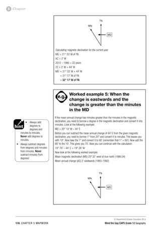 © Department of Basic Education 2014
116 CHAPTER 5 MAPWORK Mind the Gap CAPS Grade 12 Geography
Chapter
5
MD
TN
MN
Calculating magnetic declination for the current year
MD = 31° 33’ W of TN
AC = 2’ W
2012 – 1990 = 22 years
22 × 2’ W = 44’ W
MD = 31° 33’ W + 44’ W
= 31° 77’ W of TN
= 32° 17’ W of TN
• Always add
degrees to
degrees and
minutes to minutes.
Never add degrees to
minutes.
• Always subtract degrees
from degrees and minutes
from minutes. Never
subtract minutes from
degrees!
PAY SPECIAL ATTENTION
ACTIVITIES boy
and girl-left and
right of page
Step by step comment
EG - worked examples
HINT!
e.g.
NB NB
hint
activity
activity
comment
exams
PAY SPECIAL ATTENTION
ACTIVITIES boy
and girl-left and
right of page
Step by step comment
EG - worked examples
HINT!
e.g.
NB NB
hint
activity
activity
comment
exams

Worked example 5: When the
change is eastwards and the
change is greater than the minutes
in the MD
If the mean annual change has minutes greater than the minutes in the magnetic
declination, you need to borrow a degree in the magnetic declination and convert it into
minutes. Look at the following example:
MD = 20° 10’ W – 44’ E
Before you can subtract the mean annual change of 44’ E from the given magnetic
declination, you need to borrow 1° from 20° and convert it to minutes. This leaves you
with 19°. Now take the 1° and convert it to 60’ (remember that 1° = 60’). Now add the
60’ to the 10’. This gives you 70’. Now you can continue with the calculation:
19° 70’ – 44’ E = 19° 26’ W
Now look at the following worked example:
Mean magnetic declination (MD) 25º 32’ west of true north (1986.04)
Mean annual change (AC) 2’ eastwards (1983–1992)
MD
TN
MN
 